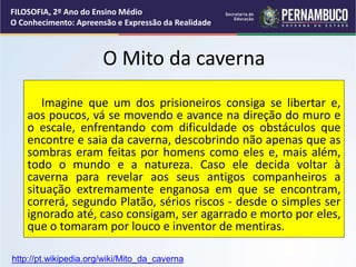 O Mito da caverna
Imagine que um dos prisioneiros consiga se libertar e,
aos poucos, vá se movendo e avance na direção do muro e
o escale, enfrentando com dificuldade os obstáculos que
encontre e saia da caverna, descobrindo não apenas que as
sombras eram feitas por homens como eles e, mais além,
todo o mundo e a natureza. Caso ele decida voltar à
caverna para revelar aos seus antigos companheiros a
situação extremamente enganosa em que se encontram,
correrá, segundo Platão, sérios riscos - desde o simples ser
ignorado até, caso consigam, ser agarrado e morto por eles,
que o tomaram por louco e inventor de mentiras.
FILOSOFIA, 2º Ano do Ensino Médio
O Conhecimento: Apreensão e Expressão da Realidade
http://pt.wikipedia.org/wiki/Mito_da_caverna
 