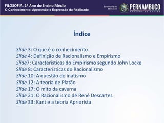 FILOSOFIA, 2º Ano do Ensino Médio
O Conhecimento: Apreensão e Expressão da Realidade
Índice
Slide 3: O que é o conhecimento
Slide 4: Definição de Racionalismo e Empirismo
Slide7: Características do Empirismo segundo John Locke
Slide 8: Características do Racionalismo
Slide 10: A questão do inatismo
Slide 12: A teoria de Platão
Slide 17: O mito da caverna
Slide 21: O Racionalismo de René Descartes
Slide 33: Kant e a teoria Apriorista
 