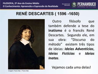 Outro filósofo que
também defende a tese do
inatismo é o francês René
Descartes. Segundo ele, em
sua obra: “Discurso do
método” existem três tipos
de ideias: Ideias Adventícias,
Ideias Fictícias e Ideias
Inatas.
Vejamos cada uma delas!
RENÉ DESCARTES ( 1596 -1650)
FILOSOFIA, 2º Ano do Ensino Médio
O Conhecimento: Apreensão e Expressão da Realidade
Imagem: Frans Hals / Frans Hals
 