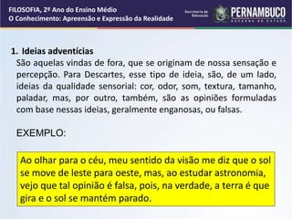 1. Ideias adventícias
São aquelas vindas de fora, que se originam de nossa sensação e
percepção. Para Descartes, esse tipo de ideia, são, de um lado,
ideias da qualidade sensorial: cor, odor, som, textura, tamanho,
paladar, mas, por outro, também, são as opiniões formuladas
com base nessas ideias, geralmente enganosas, ou falsas.
EXEMPLO:
Ao olhar para o céu, meu sentido da visão me diz que o sol
se move de leste para oeste, mas, ao estudar astronomia,
vejo que tal opinião é falsa, pois, na verdade, a terra é que
gira e o sol se mantém parado.
FILOSOFIA, 2º Ano do Ensino Médio
O Conhecimento: Apreensão e Expressão da Realidade
 