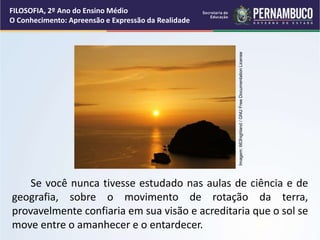 Se você nunca tivesse estudado nas aulas de ciência e de
geografia, sobre o movimento de rotação da terra,
provavelmente confiaria em sua visão e acreditaria que o sol se
move entre o amanhecer e o entardecer.
FILOSOFIA, 2º Ano do Ensino Médio
O Conhecimento: Apreensão e Expressão da Realidade
Imagem:
663highland
/
GNU
Free
Documentation
License
 