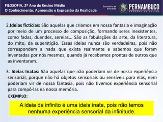 2.Ideias fictícias: São aquelas que criamos em nossa fantasia e imaginação
por meio de um processo de composição, formando seres inexistentes,
como fadas, duendes, sereias... São as fabulações da arte, da literatura,
do mito, da superstição. Essas ideias nunca são verdadeiras, pois não
correspondem a nada que exista realmente e sabemos que foram
inventadas por nós mesmos, quando já recebemos prontas de outros que
as inventaram.
3. Ideias Inatas: São aquelas que não poderiam vir de nossa experiência
sensorial, porque não há objetos sensoriais ou sensíveis para elas, nem
poderiam vir de nossa fantasia, pois não tivemos experiência sensorial
para compô-las na nossa memória.
EXEMPLO:
A ideia de infinito é uma ideia inata, pois não temos
nenhuma experiência sensorial da infinitude.
FILOSOFIA, 2º Ano do Ensino Médio
O Conhecimento: Apreensão e Expressão da Realidade
 