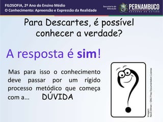 Para Descartes, é possível
conhecer a verdade?
Mas para isso o conhecimento
deve passar por um rígido
processo metódico que começa
com a... DÚVIDA
A resposta é sim!
FILOSOFIA, 2º Ano do Ensino Médio
O Conhecimento: Apreensão e Expressão da Realidade
Imagem:
Nevit
Dilmen
/
GNU
Free
Documentation
License
 