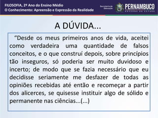A DÚVIDA...
“Desde os meus primeiros anos de vida, aceitei
como verdadeira uma quantidade de falsos
conceitos, e o que construí depois, sobre princípios
tão inseguros, só poderia ser muito duvidoso e
incerto; de modo que se fazia necessário que eu
decidisse seriamente me desfazer de todas as
opiniões recebidas até então e recomeçar a partir
dos alicerces, se quisesse instituir algo de sólido e
permanente nas ciências...(...)
FILOSOFIA, 2º Ano do Ensino Médio
O Conhecimento: Apreensão e Expressão da Realidade
 