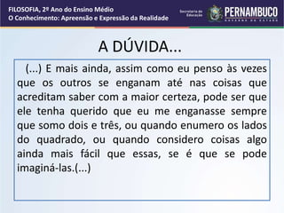 A DÚVIDA...
(...) E mais ainda, assim como eu penso às vezes
que os outros se enganam até nas coisas que
acreditam saber com a maior certeza, pode ser que
ele tenha querido que eu me enganasse sempre
que somo dois e três, ou quando enumero os lados
do quadrado, ou quando considero coisas algo
ainda mais fácil que essas, se é que se pode
imaginá-las.(...)
FILOSOFIA, 2º Ano do Ensino Médio
O Conhecimento: Apreensão e Expressão da Realidade
 