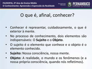 O que é, afinal, conhecer?
• Conhecer é representar, cuidadosamente, o que é
exterior à mente.
• No processo de conhecimento, dois elementos são
indispensáveis: O Sujeito e o Objeto.
• O sujeito é o elemento que conhece e o objeto é o
elemento conhecido.
• Sujeito: Nossa consciência, nossa mente.
• Objeto: A realidade, o mundo e os fenômenos (e a
nossa própria consciência, quando nós refletimos).
FILOSOFIA, 2º Ano do Ensino Médio
O Conhecimento: Apreensão e Expressão da Realidade
 