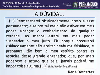 A DÚVIDA...
(...) Permanecerei obstinadamente preso a esse
pensamento; e se por tal meio não estiver em meu
poder alcançar o conhecimento de qualquer
verdade, ao menos estará em meu poder
suspender o meu juízo. Eis porque procurarei
cuidadosamente não aceitar nenhuma falsidade, e
prepararei tão bem o meu espírito contra as
astúcias desse grande enganador, que, por mais
poderoso e astuto que seja, jamais poderá me
impor coisa alguma.(...)” (Meditações Metafísicas)
René Descartes
FILOSOFIA, 2º Ano do Ensino Médio
O Conhecimento: Apreensão e Expressão da Realidade
 
