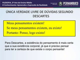 ÚNICA VERDADE LIVRE DE DÚVIDAS SEGUNDO
DESCARTES
Meus pensamentos existem!
Se meus pensamentos existem, eu existo!
Portanto: Penso, logo existo!
Para Descartes, a existência do pensamento é mais certa
que a sua existência corporal, já que é preciso pensar
para ter a certeza de que existe o corpo pensante!
FILOSOFIA, 2º Ano do Ensino Médio
O Conhecimento: Apreensão e Expressão da Realidade
 