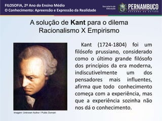 Kant (1724-1804) foi um
filósofo prussiano, considerado
como o último grande filósofo
dos princípios da era moderna,
indiscutivelmente um dos
pensadores mais influentes,
afirma que todo conhecimento
começa com a experiência, mas
que a experiência sozinha não
nos dá o conhecimento.
A solução de Kant para o dilema
Racionalismo X Empirismo
FILOSOFIA, 2º Ano do Ensino Médio
O Conhecimento: Apreensão e Expressão da Realidade
Imagem: Unknown Author / Public Domain
 