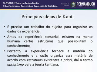 Principais ideias de Kant:
• É preciso um trabalho do sujeito para organizar os
dados da experiência;
• Antes da experiência sensorial, existem na mente
humana certas estruturas que possibilitam o
conhecimento;
• Portanto, a experiência fornece a matéria do
conhecimento e a razão organiza essa matéria de
acordo com estruturas existentes a priori, daí o termo
apriorismo para a teoria kantiana.
FILOSOFIA, 2º Ano do Ensino Médio
O Conhecimento: Apreensão e Expressão da Realidade
 