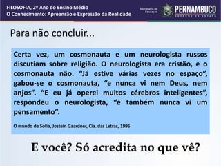 Para não concluir...
Certa vez, um cosmonauta e um neurologista russos
discutiam sobre religião. O neurologista era cristão, e o
cosmonauta não. “Já estive várias vezes no espaço”,
gabou-se o cosmonauta, “e nunca vi nem Deus, nem
anjos”. “E eu já operei muitos cérebros inteligentes”,
respondeu o neurologista, “e também nunca vi um
pensamento”.
O mundo de Sofia, Jostein Gaardner, Cia. das Letras, 1995
E você? Só acredita no que vê?
FILOSOFIA, 2º Ano do Ensino Médio
O Conhecimento: Apreensão e Expressão da Realidade
 