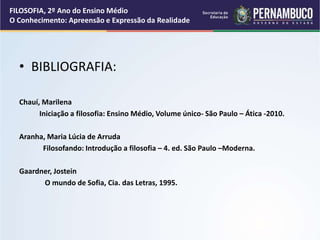 • BIBLIOGRAFIA:
Chauí, Marilena
Iniciação a filosofia: Ensino Médio, Volume único- São Paulo – Ática -2010.
Aranha, Maria Lúcia de Arruda
Filosofando: Introdução a filosofia – 4. ed. São Paulo –Moderna.
Gaardner, Jostein
O mundo de Sofia, Cia. das Letras, 1995.
FILOSOFIA, 2º Ano do Ensino Médio
O Conhecimento: Apreensão e Expressão da Realidade
 