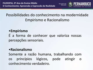 Possibilidades do conhecimento na modernidade
Empirismo e Racionalismo
•Empirismo
É a forma de conhecer que valoriza nossas
percepções sensoriais.
•Racionalismo
Somente a razão humana, trabalhando com
os princípios lógicos, pode atingir o
conhecimento verdadeiro.
FILOSOFIA, 2º Ano do Ensino Médio
O Conhecimento: Apreensão e Expressão da Realidade
 