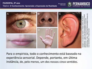 Para o empirista, todo o conhecimento está baseado na
experiência sensorial. Depende, portanto, em última
instância, de, pelo menos, um dos nossos cinco sentidos.
FILOSOFIA, 2º ano
Tópico: O Conhecimento: Apreensão e Expressão da Realidade
Imagens:
(A)
Unknown
Author
/
Public
Author
(B)
David
Shankbone
/
GNU
Free
Documentation
License
(C)
David
Benbennick
/
GNU
Free
Documentation
License
(D)
LeftHand.jpg:
Ludor
/
GNU
Free
Documentation
License
(E)
User:Saintswithin
/
Public
Domain
A B C
D
E
 