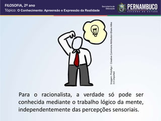 Para o racionalista, a verdade só pode ser
conhecida mediante o trabalho lógico da mente,
independentemente das percepções sensoriais.
FILOSOFIA, 2º ano
Tópico: O Conhecimento: Apreensão e Expressão da Realidade
Imagem:
Pictofigo
/
Creative
Commons
Attribution-Share
Alike
3.0
Unported
 