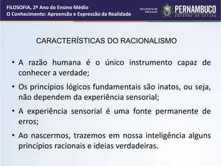 CARACTERÍSTICAS DO RACIONALISMO
• A razão humana é o único instrumento capaz de
conhecer a verdade;
• Os princípios lógicos fundamentais são inatos, ou seja,
não dependem da experiência sensorial;
• A experiência sensorial é uma fonte permanente de
erros;
• Ao nascermos, trazemos em nossa inteligência alguns
princípios racionais e ideias verdadeiras.
FILOSOFIA, 2º Ano do Ensino Médio
O Conhecimento: Apreensão e Expressão da Realidade
 