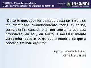 FILOSOFIA, 2º Ano do Ensino Médio
O Conhecimento: Apreensão e Expressão da Realidade
“De sorte que, após ter pensado bastante nisso e de
ter examinado cuidadosamente todas as coisas,
cumpre enfim concluir e ter por constante que essa
proposição, eu sou, eu existo, é necessariamente
verdadeira todas as vezes que a enuncio ou que a
concebo em meu espírito.”
(Regras para direção do Espírito)
René Descartes
 