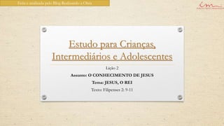 Feita e analisada pelo Blog Realizando a Obra




                        Estudo para Crianças,
                    Intermediários e Adolescentes
                                                      Lição 2
                                Assunto: O CONHECIMENTO DE JESUS
                                                Tema: JESUS, O REI
                                            Texto: Filipenses 2: 9-11
 