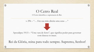 O Cetro Real
                       O Cetro identifica a supremacia do Rei.


                v. 29b – “… Em sua mão direita uma cana …”




   Apocalipse 19:15 – “Uma vara de ferro”, que significa poder para governar
                            com dureza os maus.

Rei da Glória, reina para todo sempre. Supremo, Senhor!
 