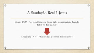 A Saudação Real à Jesus
Mateus 27:29 – “… Ajoelhando-se diante dele, o escarneciam, dizendo:
                      Salve, rei dos judeus!”




      Apocalipse 19:16 – “Rei dos reis e Senhor dos senhores”.
 