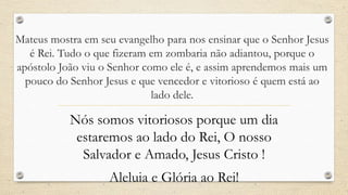Mateus mostra em seu evangelho para nos ensinar que o Senhor Jesus
   é Rei. Tudo o que fizeram em zombaria não adiantou, porque o
apóstolo João viu o Senhor como ele é, e assim aprendemos mais um
  pouco do Senhor Jesus e que vencedor e vitorioso é quem está ao
                             lado dele.

           Nós somos vitoriosos porque um dia
            estaremos ao lado do Rei, O nosso
             Salvador e Amado, Jesus Cristo !
                   Aleluia e Glória ao Rei!
 