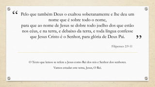 “   Pelo que também Deus o exaltou soberanamente e lhe deu um
                   nome que é sobre todo o nome,
    para que ao nome de Jesus se dobre todo joelho dos que estão
    nos céus, e na terra, e debaixo da terra, e toda língua confesse
         que Jesus Cristo é o Senhor, para glória de Deus Pai.
                                                                        Filipenses 2:9-11
                                                                                            ”
        O Texto que lemos se refere a Jesus como Rei dos reis e Senhor dos senhores.
                           Vamos estudar este tema, Jesus, O Rei.
 