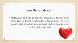 Jesus Rei e Salvador

• Mateus, no primeiro Evangelho, apresenta o Senhor Jesus
 como Rei, e a figura relacionada é o leão, animal forte. Foi
 escrito para os judeus, para que eles soubessem que Jesus
                   é o Messias, o enviado.
 