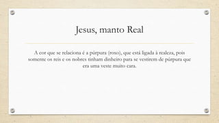 Jesus, manto Real

  A cor que se relaciona é a púrpura (roxo), que está ligada à realeza, pois
somente os reis e os nobres tinham dinheiro para se vestirem de púrpura que
                         era uma veste muito cara.
 
