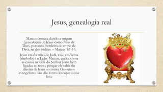 Jesus, genealogia real

       Mateus começa dando a origem
     (genealogia) de Jesus como filho de
   Davi, portanto, herdeiro do trono de
   Davi, rei dos judeus. – Mateus 1:1-16.
 Jesus era da tribo de Judá, cujo emblema
 (símbolo) é o Leão. Mateus, então, conta
  as coisas na vida do Senhor Jesus bem
    ligadas ao reino, porque ele sabia do
    direito de Jesus ao trono. Os outros
evangelistas não dão tanto destaque a esse
                     fato.
 