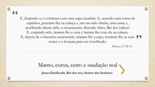 “   E, despindo-o, o cobriram com uma capa escarlate. E, tecendo uma coroa de
         espinhos, puseram-lha na cabeça e, em sua mão direita, uma cana; e,
        ajoelhando diante dele, o escarneciam, dizendo: Salve, Rei dos judeus!
         E, cuspindo nele, tiraram-lhe a cana e batiam-lhe com ela na cabeça.
    E, depois de o haverem escarnecido, tiraram-lhe a capa, vestiram-lhe as suas
                       vestes e o levaram para ser crucificado.
                                                                      Mateus 27:28-31
                                                                                        ”
               Manto, coroa, cetro e saudação real
                  Jesus Glorificado, Rei dos reis, Senhor dos Senhores.
 