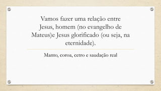 Vamos fazer uma relação entre
  Jesus, homem (no evangelho de
Mateus)e Jesus glorificado (ou seja, na
            eternidade).
    Manto, coroa, cetro e saudação real
 