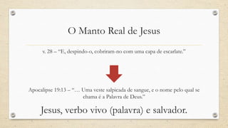 O Manto Real de Jesus
      v. 28 – “E, despindo-o, cobriram-no com uma capa de escarlate.”




Apocalipse 19:13 – “… Uma veste salpicada de sangue, e o nome pelo qual se
                      chama é a Palavra de Deus.”

     Jesus, verbo vivo (palavra) e salvador.
 