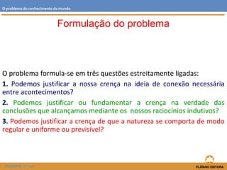 O problema formula-se em três questões estreitamente ligadas:
1. Podemos justificar a nossa crença na ideia de conexão necessária
entre acontecimentos?
2. Podemos justificar ou fundamentar a crença na verdade das
conclusões que alcançamos mediante os nossos raciocínios indutivos?
3. Podemos justificar a crença de que a natureza se comporta de modo
regular e uniforme ou previsível?
FILOSOFIA 11.º ano
O problema do conhecimento do mundo
Formulação do problema
 