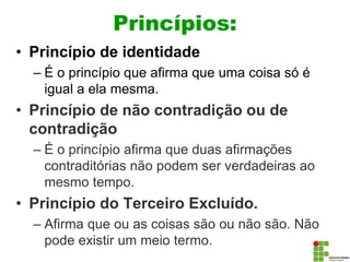 Princípios:
• Princípio de identidade
– É o princípio que afirma que uma coisa só é
igual a ela mesma.
• Princípio de não contradição ou de
contradição
– É o princípio afirma que duas afirmações
contraditórias não podem ser verdadeiras ao
mesmo tempo.
• Princípio do Terceiro Excluído.
– Afirma que ou as coisas são ou não são. Não
pode existir um meio termo.
 