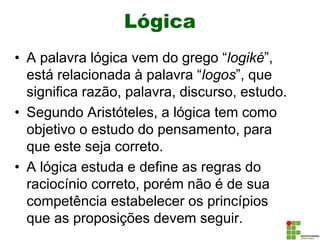 Lógica
• A palavra lógica vem do grego “logiké”,
está relacionada à palavra “logos”, que
significa razão, palavra, discurso, estudo.
• Segundo Aristóteles, a lógica tem como
objetivo o estudo do pensamento, para
que este seja correto.
• A lógica estuda e define as regras do
raciocínio correto, porém não é de sua
competência estabelecer os princípios
que as proposições devem seguir.
 