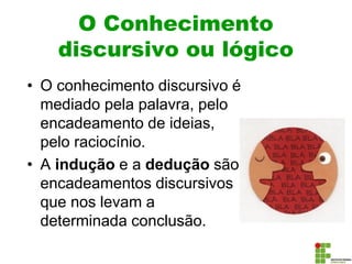 O Conhecimento
discursivo ou lógico
• O conhecimento discursivo é
mediado pela palavra, pelo
encadeamento de ideias,
pelo raciocínio.
• A indução e a dedução são
encadeamentos discursivos
que nos levam a
determinada conclusão.
 