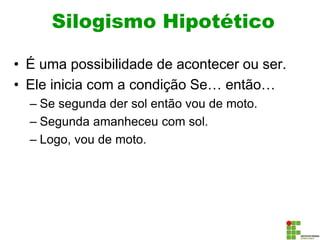Silogismo Hipotético
• É uma possibilidade de acontecer ou ser.
• Ele inicia com a condição Se… então…
– Se segunda der sol então vou de moto.
– Segunda amanheceu com sol.
– Logo, vou de moto.
 