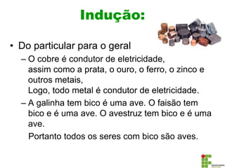 Indução:
• Do particular para o geral
– O cobre é condutor de eletricidade,
assim como a prata, o ouro, o ferro, o zinco e
outros metais,
Logo, todo metal é condutor de eletricidade.
– A galinha tem bico é uma ave. O faisão tem
bico e é uma ave. O avestruz tem bico e é uma
ave.
Portanto todos os seres com bico são aves.
 