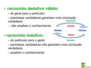 • raciocínio dedutivo válido:
– do geral para o particular;
– premissas verdadeiras garantem uma conclusão
verdadeira;
– não ampliam o conhecimento.
• raciocínio indutivo:
– do particular para o geral;
– premissas verdadeiras não garantem uma conclusão
verdadeira;
– ampliam o conhecimento.
 