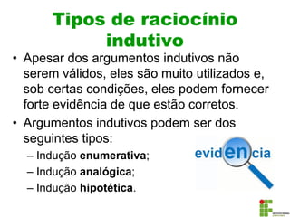Tipos de raciocínio
indutivo
• Apesar dos argumentos indutivos não
serem válidos, eles são muito utilizados e,
sob certas condições, eles podem fornecer
forte evidência de que estão corretos.
• Argumentos indutivos podem ser dos
seguintes tipos:
– Indução enumerativa;
– Indução analógica;
– Indução hipotética.
 