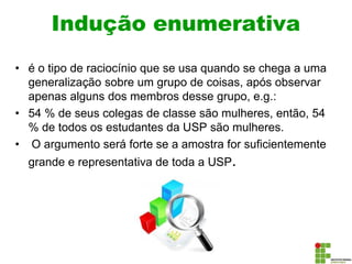 Indução enumerativa
• é o tipo de raciocínio que se usa quando se chega a uma
generalização sobre um grupo de coisas, após observar
apenas alguns dos membros desse grupo, e.g.:
• 54 % de seus colegas de classe são mulheres, então, 54
% de todos os estudantes da USP são mulheres.
• O argumento será forte se a amostra for suficientemente
grande e representativa de toda a USP.
 