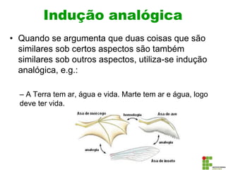 Indução analógica
• Quando se argumenta que duas coisas que são
similares sob certos aspectos são também
similares sob outros aspectos, utiliza-se indução
analógica, e.g.:
– A Terra tem ar, água e vida. Marte tem ar e água, logo
deve ter vida.
 