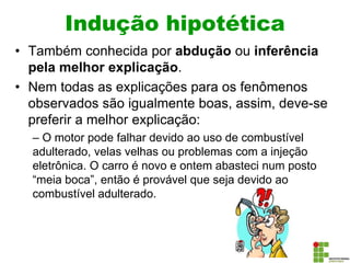 Indução hipotética
• Também conhecida por abdução ou inferência
pela melhor explicação.
• Nem todas as explicações para os fenômenos
observados são igualmente boas, assim, deve-se
preferir a melhor explicação:
– O motor pode falhar devido ao uso de combustível
adulterado, velas velhas ou problemas com a injeção
eletrônica. O carro é novo e ontem abasteci num posto
“meia boca”, então é provável que seja devido ao
combustível adulterado.
 