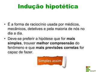 Indução hipotética
• É a forma de raciocínio usada por médicos,
mecânicos, detetives e pela maioria de nós no
dia a dia.
• Deve-se preferir a hipótese que for mais
simples, trouxer melhor compreensão do
fenômeno e que mais previsões corretas for
capaz de fazer.
 