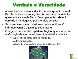 Verdade e Veracidade
• A veracidade nos coloca diante de uma questão moral.
Ex.: Suponhamos que alguém diz que há um lado da lua
que nunca é visto da Terra. Se eu perguntar: - Isto é
verdade?, a indagação pode ter dois sentidos.
• Será verdade ou meu interlocutor está mentindo. O
indivíduo veraz é aquele que não mente.
• O segundo tem sentido epistemológico: quero saber se
a afirmação de meu interlocutor é verdadeira ou falsa:
• A proposição corresponde à realidade?
• Já foi comprovada?
• A fonte da informação é digna de crédito ou não?
 