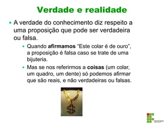 Verdade e realidade
 A verdade do conhecimento diz respeito a
uma proposição que pode ser verdadeira
ou falsa.
 Quando afirmamos “Este colar é de ouro”,
a proposição é falsa caso se trate de uma
bijuteria.
 Mas se nos referirmos a coisas (um colar,
um quadro, um dente) só podemos afirmar
que são reais, e não verdadeiras ou falsas.
 