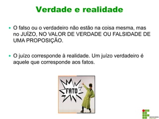Verdade e realidade
 O falso ou o verdadeiro não estão na coisa mesma, mas
no JUÍZO, NO VALOR DE VERDADE OU FALSIDADE DE
UMA PROPOSIÇÃO.
 O juízo corresponde à realidade. Um juízo verdadeiro é
aquele que corresponde aos fatos.
 