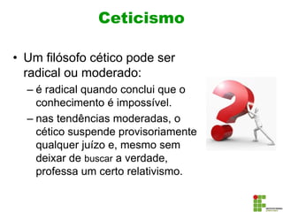 Ceticismo
• Um filósofo cético pode ser
radical ou moderado:
– é radical quando conclui que o
conhecimento é impossível.
– nas tendências moderadas, o
cético suspende provisoriamente
qualquer juízo e, mesmo sem
deixar de buscar a verdade,
professa um certo relativismo.
 