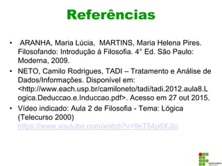 Referências
• ARANHA, Maria Lúcia, MARTINS, Maria Helena Pires.
Filosofando: Introdução á Filosofia. 4° Ed. São Paulo:
Moderna, 2009.
• NETO, Camilo Rodrigues, TADI – Tratamento e Análise de
Dados/Informações. Disponível em:
<http://www.each.usp.br/camiloneto/tadi/tadi.2012.aula8.L
ogica.Deduccao.e.Induccao.pdf>. Acesso em 27 out 2015.
• Vídeo indicado: Aula 2 de Filosofia - Tema: Lógica
(Telecurso 2000)
https://www.youtube.com/watch?v=9eT64p6XJIo
 