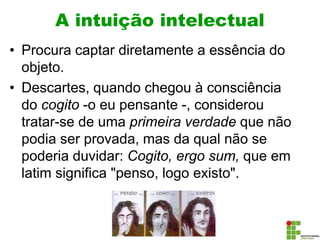 A intuição intelectual
• Procura captar diretamente a essência do
objeto.
• Descartes, quando chegou à consciência
do cogito -o eu pensante -, considerou
tratar-se de uma primeira verdade que não
podia ser provada, mas da qual não se
poderia duvidar: Cogito, ergo sum, que em
latim significa "penso, logo existo".
 